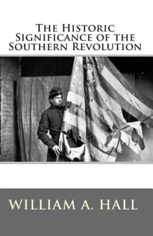 Kniha The Historic Significance of the Southern Revolution: A Lecture Delivered by Invitation in Petersburg, VA, March 14th, and April 29th, 1864. And in Ri William a Hall