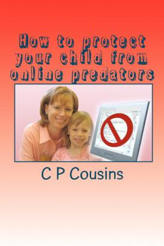 Knjiga How to protect your child from online predators: A 37-year old man may be approaching your 12-year old child right now asking for a sexual favour... a C P Cousins