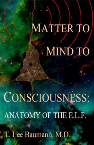 Book Matter to Mind to Consciousness: Anatomy of the E.L.F. T Lee Baumann