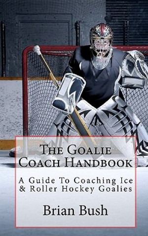 Könyv The Goalie Coach Handbook: A Guide To Coaching Ice & Roller Hockey Goalies Brian Bush