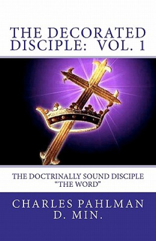 Könyv The Decorated Disciple - Volume 1: The Doctrinally Sound Disciple: "The Word and the Disciple" Rev Charles Pahlman D Min