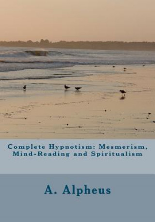 Könyv Complete Hypnotism: Mesmerism, Mind-Reading and Spiritualism A Alpheus