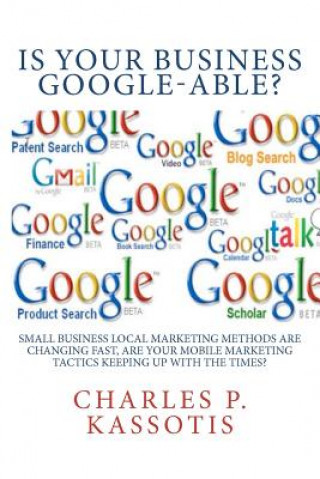 Kniha Is Your Business Google-Able: Small Business Local Marketing Methods Are Changing Fast, Are Your Mobile Marketing Tactics Keeping Up With The Times? Charles P Kassotis