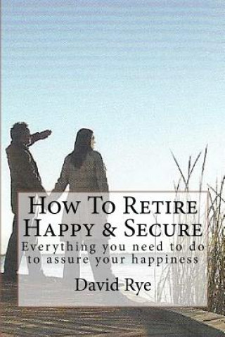Könyv How To Retire Happy & Secure: Everything you need to do to assure your happiness David Rye