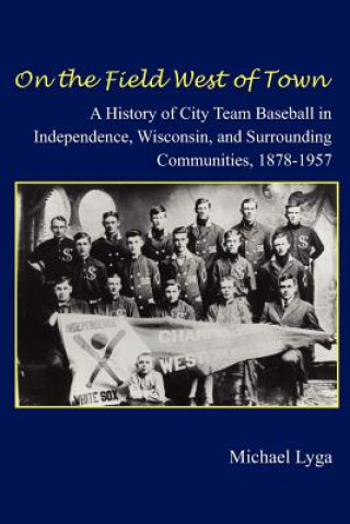 Kniha On the Field West of Town: A History of City Team Baseball in Independence, Wisconsin, and Surrounding Communities, 1878-1957 Michael E Lyga