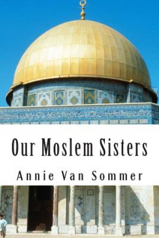 Könyv Our Moslem Sisters: A Cry of Need From Lands of Darkness Interpreted by Those Who Heard It Annie Van Sommer