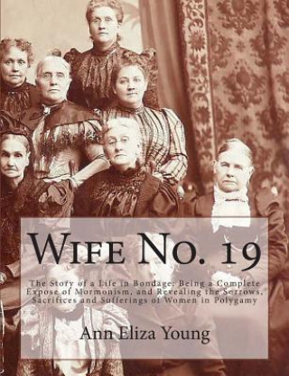 Knjiga Wife No. 19: The Story of a Life in Bondage: Being a Complete Expose of Mormonism, and Revealing the Sorrows, Sacrifices and Suffer Ann Eliza Young