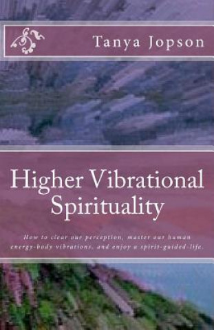 Livre Higher Vibrational Spirituality: How to Clear Our Perception, Master Our Human-Energy-Body Vibrations, and Enjoy a Spirit-Guided-Life. Tanya Jopson