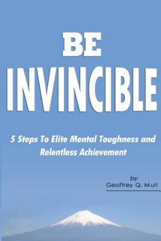 Carte Be Invincible: 5 Steps to Elite Mental Toughness and Relentless Achievement Geoffrey Q Mull