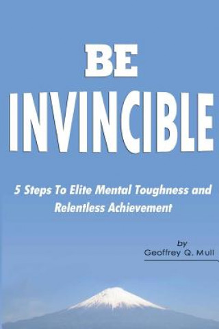 Kniha Be Invincible: 5 Steps to Elite Mental Toughness and Relentless Achievement Geoffrey Q Mull