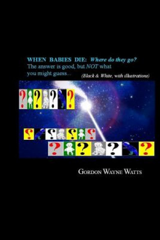 Книга When Babies Die: Where do they go?: Heaven? Hell? YES - and NO: The answer is good, but NOT what you might guess... MR Gordon Wayne Watts