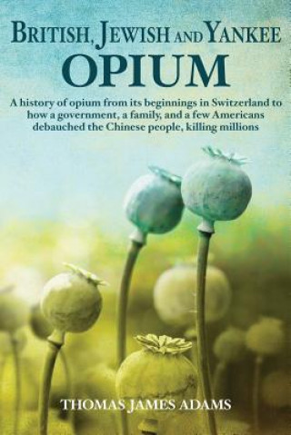 Knjiga British, Jewish, and Yankee Opium: A History of Opium from its Beginnings in Switzerland to How a Government, a Family, and a Few Americans Debauched Thomas James Adams