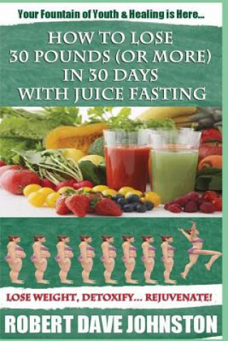 Kniha How to Lose 30 Pounds (Or More) In 30 Days With Juice Fasting: How To Lose Weight Fast, Keep it Off & Renew The Mind, Body & Spirit Through Fasting, S Robert Dave Johnston