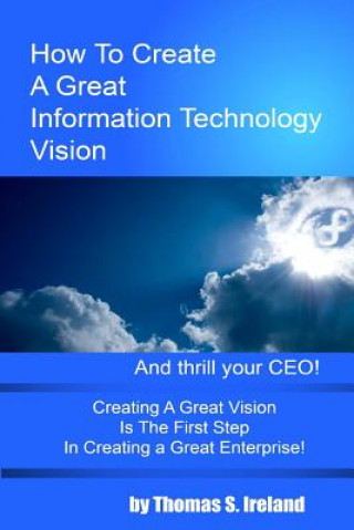 Kniha How To Create A Great Information Technology Vision -- And Thrill Your CEO MR Thomas S Ireland