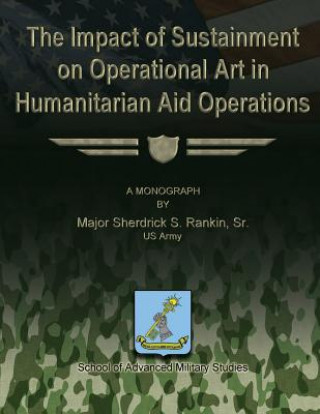 Könyv The Impact of Sustainment on Operational Art in Humanitarian Aid Operations Sr Us Army Major Sherdrick S Rankin