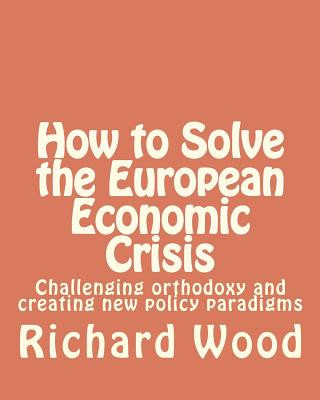 Carte How to Solve the European Economic Crisis: Challenging orthodoxy and creating new policy paradigms MR Richard Bruce Wood