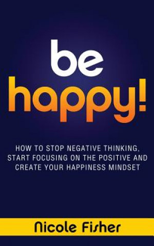 Könyv Be Happy! - How to Stop Negative Thinking, Start Focusing on the Positive, and Create Your Happiness Mindset Nicole Fisher