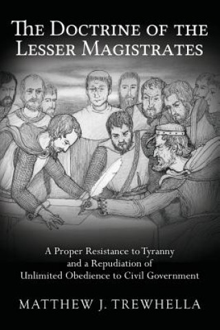 Kniha The Doctrine of the Lesser Magistrates: A Proper Resistance to Tyranny and a Repudiation of Unlimited Obedience to Civil Government Matthew J Trewhella