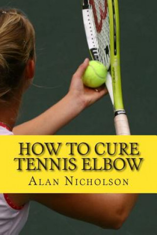 Knjiga How To Cure Tennis Elbow: The Definitive Guide For The Treatment of Tennis Elbow Alan Nicholson