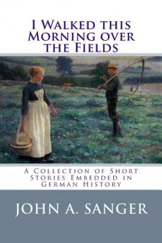 Kniha I Walked this Morning over the Fields: A Collection of Short Stories Embedded in German History John a Sanger