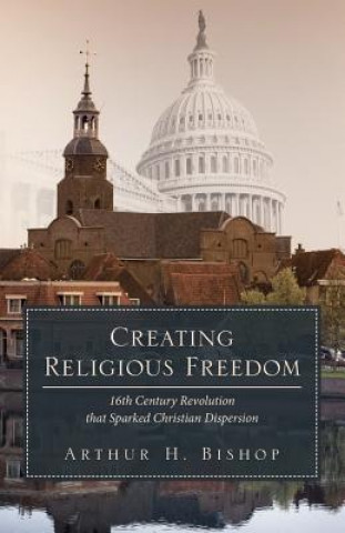 Kniha Creating Religious Freedom: 16th Century Revolution that Sparked Christian Dispersion Arthur H Bishop