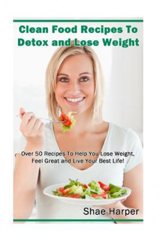 Knjiga Clean Food Recipes to Detox and Lose Weight: Over 50 Recipes to Help You Lose Weight, Feel Great and Live Your Best Life! Shae Harper