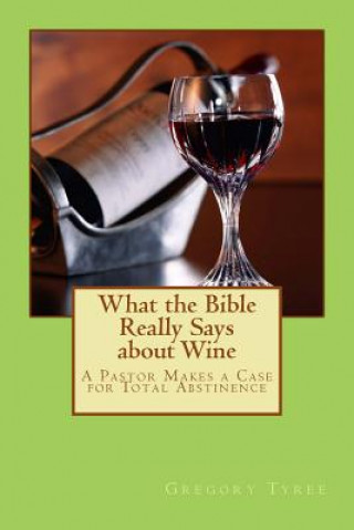 Carte What the Bible Really Says about Wine: A Pastor Makes a Case for Total Abstinence Gregory Tyree