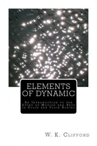Kniha Elements of Dynamic: An Introduction to the Study of Motion and Rest in Solid and Fluid Bodies W K Clifford
