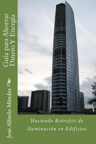 Könyv Guía Para Ahorrar Dinero Y Energía: Haciendo Retrofits de Iluminación en Edificios Ing Jose Alfredo Mendez