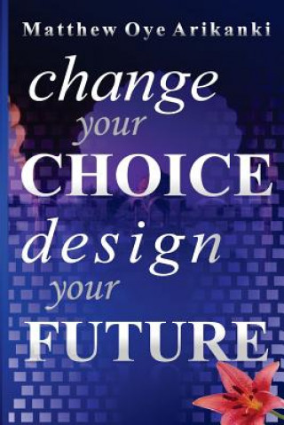 Könyv Change Your Choice, Design Your Future: How to create a great future; get what you want and live a fulfilling life Matthew Oye Arikanki