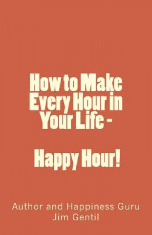 Kniha How to Make Every Hour in Your Life - Happy Hour!: Welcome to the 24/7 World of Personal Happiness Jim Gentil