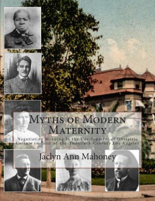 Książka Myths of Modern Maternity: Negotiating Meaning in the Development of Obstetric Culture in Turn-of-the-Twentieth-Century Los Angeles Jaclyn Ann Mahoney