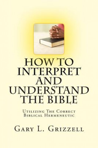 Carte How To Interpret And Understand The Bible: Utilizing The Correct Biblical Hermeneutic Gary L Grizzell