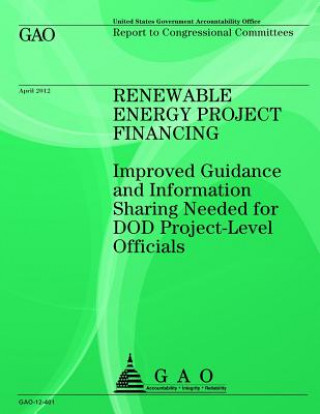 Könyv Renewable Energy Project Financing: Improved Guidance and Information Sharing Needed for DOD Project-Level Officials Government Accountability Office