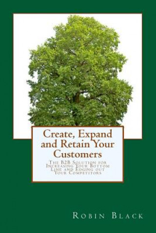Kniha Create, Expand and Retain Your Customers: The B2B Solution for Increasing Your Bottom Line and Edging out Your Competitors Robin Black