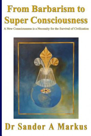 Book From Barbarism to Super Consciousness: A New Consciousness is a Necessity for the Survival of Civilization Dr Sandor a Markus