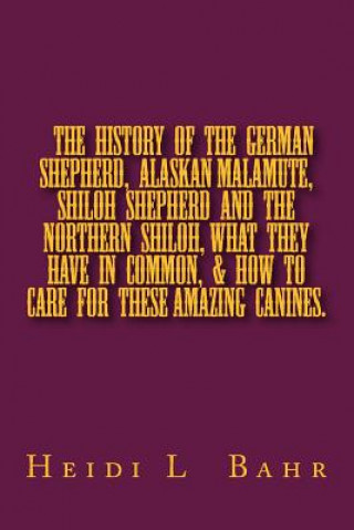 Kniha The History of the German Shepherd, Alaskan Malamute, Shiloh Shepherd and The Northern Shiloh, what they have in common, & how to care for these amazi Heidi L Bahr