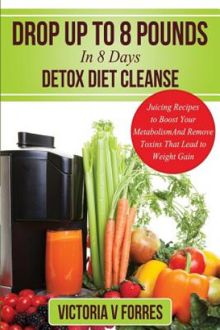 Kniha Drop Up To 8 Pounds In 8 Days - Detox Diet Cleanse: Alkalize, Energize - Juicing Recipes To Boost Your Metabolism And Remove Toxins That Lead To Weigh Victoria V Forres