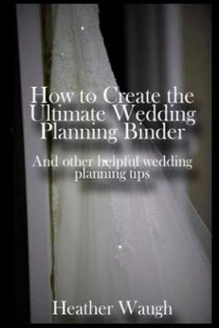 Kniha How to Create the Ultimate Wedding Planning Binder: And other helpful wedding planning tips Heather Waugh