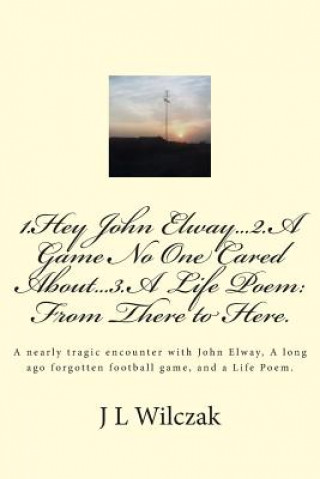 Książka 1.Hey John Elway..2.A Game no one cared about..3. From There to Here.: A close encounter with John Elway, A old forgotten Game and a Life Poem. J L Wilczak