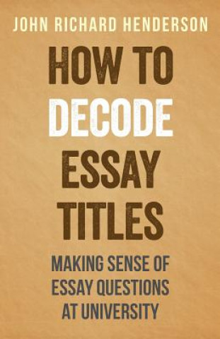 Kniha How To Decode Essay Titles: Making Sense of Essay Questions at University John Richard Henderson