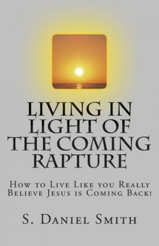 Kniha Living in Light of the Coming Rapture: How to Live Like you Really Believe Jesus is Coming Back! S Daniel Smith