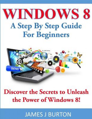 Kniha Windows 8: A Step By Step Guide For Beginners: Discover the Secrets to Unleash the Power of Windows 8! James J Burton