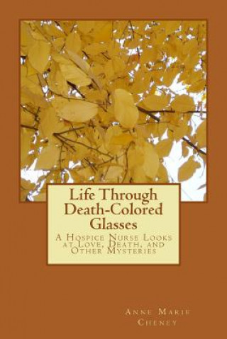 Book Life Through Death-Colored Glasses: A Hospice Nurse Looks at Love, Death, and Other Mysteries Anne Marie Cheney