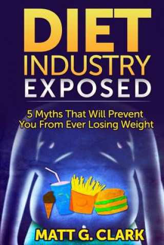 Kniha Diet Industry Exposed: 5 Myths That Will Prevent You From Ever Losing Weight Matt G Clark