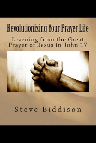 Knjiga Revolutionizing Your Prayer Life: Learning From the Great Prayer of Jesus in John 17 Steve Biddison