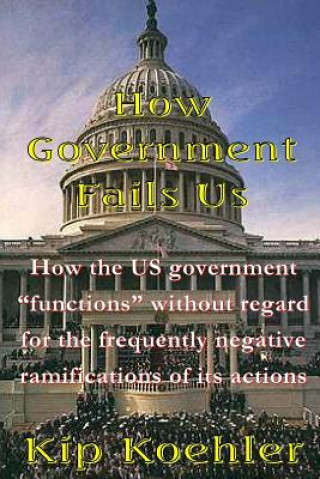 Kniha How Government Fails Us: How The US Government "Functions" Without Regard For The Frequently Negative Ramifications Of Its Actions Kip Koehler