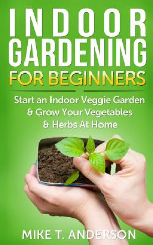 Könyv Indoor Gardening for Beginners: Start an Indoor Veggie Garden & Grow Your Vegetables and Herbs at Home Mike T Anderson