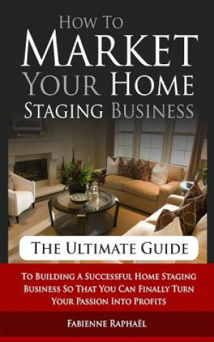 Könyv How To Market Your Home Staging Business - The Ultimate Guide: To Building A Successful Home Staging Business So That You Can Finally Turn Your Passio Fabienne Raphael