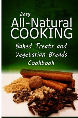 Könyv Easy All-Natural Cooking - Baked Treats and Vegetarian Cookbook: Easy Healthy Recipes Made With Natural Ingredients Easy All-Natural Cooking